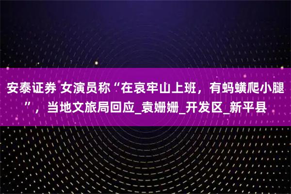 安泰证券 女演员称“在哀牢山上班，有蚂蟥爬小腿”，当地文旅局回应_袁姗姗_开发区_新平县