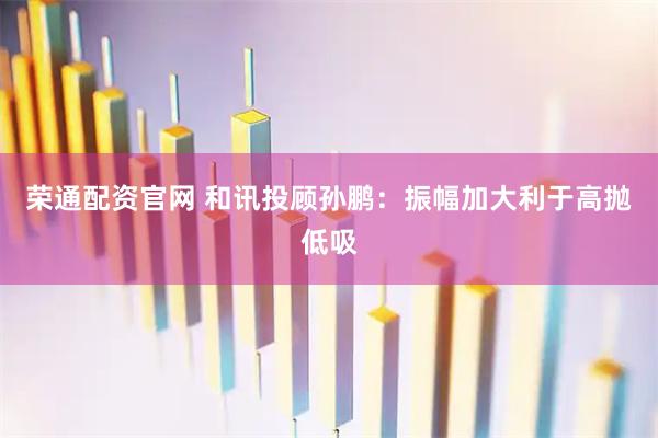 荣通配资官网 和讯投顾孙鹏：振幅加大利于高抛低吸