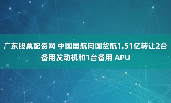 广东股票配资网 中国国航向国货航1.51亿转让2台备用发动机和1台备用 APU