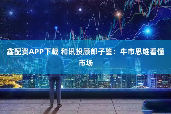鑫配资APP下载 和讯投顾郎子鉴:牛市思维看懂市场