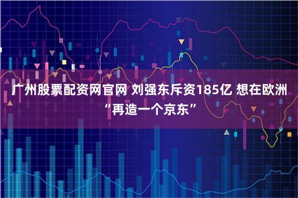 广州股票配资网官网 刘强东斥资185亿 想在欧洲“再造一个京东”