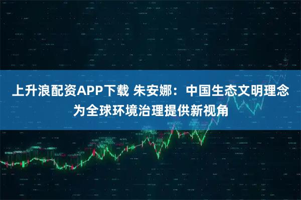 上升浪配资APP下载 朱安娜:中国生态文明理念为全球环境治理提供新视角