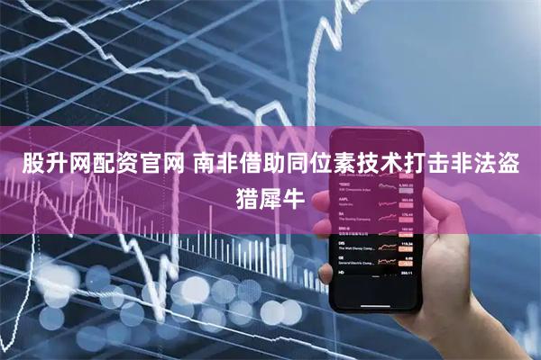 股升网配资官网 南非借助同位素技术打击非法盗猎犀牛