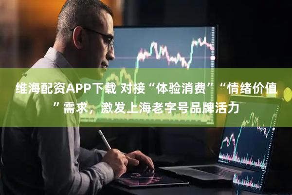 维海配资APP下载 对接“体验消费”“情绪价值”需求，激发上海老字号品牌活力