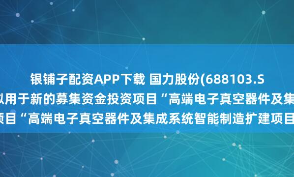 银铺子配资APP下载 国力股份(688103.SH)：1.43亿元募集资金拟用于新的募集资金投资项目“高端电子真空器件及集成系统智能制造扩建项目”