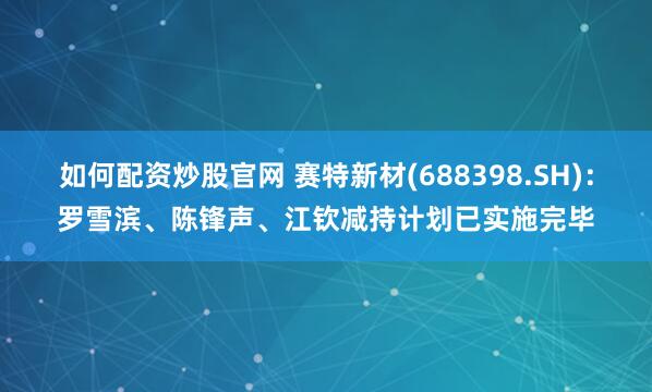 如何配资炒股官网 赛特新材(688398.SH)：罗雪滨、陈锋声、江钦减持计划已实施完毕
