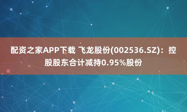 配资之家APP下载 飞龙股份(002536.SZ):控股股东合计减持0.95%股份