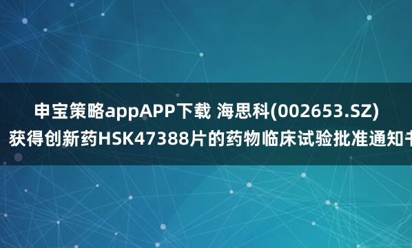 申宝策略appAPP下载 海思科(002653.SZ)：获得创新药HSK47388片的药物临床试验批准通知书