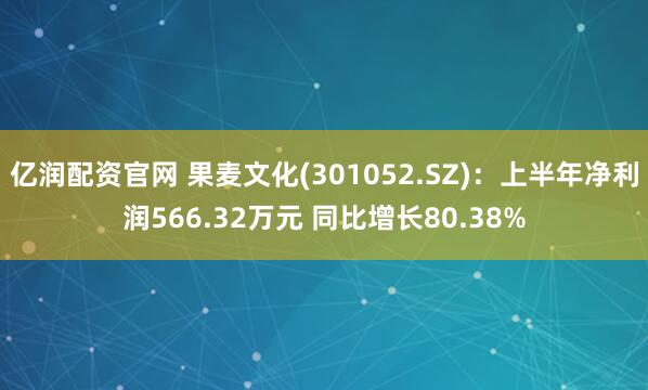 亿润配资官网 果麦文化(301052.SZ)：上半年净利润566.32万元 同比增长80.38%