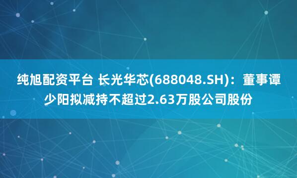 纯旭配资平台 长光华芯(688048.SH):董事谭少阳拟减持不超过2.63万股公司股份