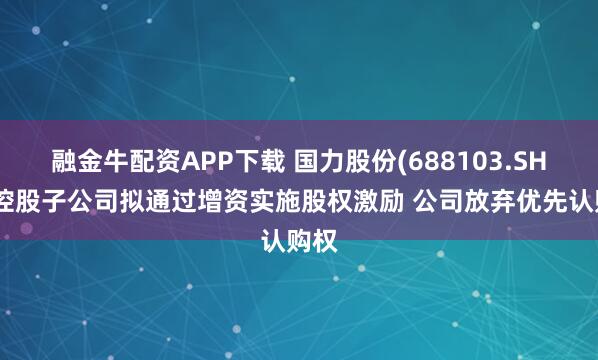 融金牛配资APP下载 国力股份(688103.SH)：控股子公司拟通过增资实施股权激励 公司放弃优先认购权