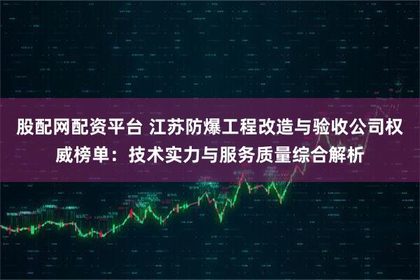 股配网配资平台 江苏防爆工程改造与验收公司权威榜单：技术实力与服务质量综合解析