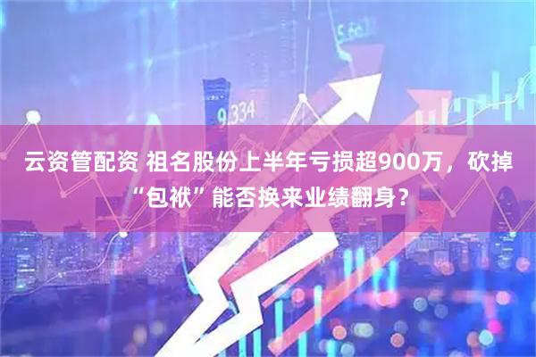 云资管配资 祖名股份上半年亏损超900万，砍掉“包袱”能否换来业绩翻身？