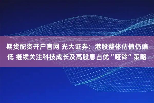 期货配资开户官网 光大证券：港股整体估值仍偏低 继续关注科技成长及高股息占优“哑铃”策略