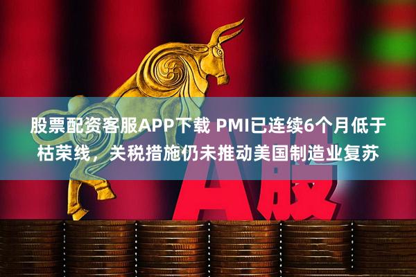 股票配资客服APP下载 PMI已连续6个月低于枯荣线，关税措施仍未推动美国制造业复苏