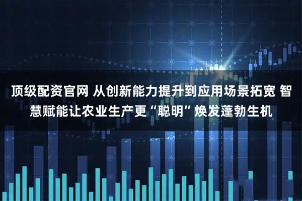 顶级配资官网 从创新能力提升到应用场景拓宽 智慧赋能让农业生产更“聪明”焕发蓬勃生机